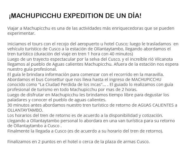  ¡MACHUPICCHU EXPEDITION DE UN DÍA! Viajar a Machupicchu es una de las actividades más enriquecedoras que se pueden experimentar. Iniciamos el tours con el recojo del aeropuerto u hotel Cusco; luego le trasladamos en vehículo turístico de Cusco a la estación de Ollantaytambo, llegando abordamos el tren turístico (duración del viaje en tren 1 hora con 40 minutos) Luego de un trayecto espectacular por la selva del Cusco, y el increíble rió Vilcanota llegamos al pueblo de Aguas calientes Machupicchu. Afuera de la estación nos espera nuestro guía profesional. El guía le brindara información para comenzar con el recorrido en la maravilla. Abordamos el bus Consettur que nos lleva hasta el ingreso de MACHUPICCHU conocido como "La Ciudad Perdida de los Incas"... . El guiado lo realizamos con guía profesional de turismo en todo Machupicchu por mas de 2 horas. Luego de disfrutar en Machupicchu les brindamos tiempo libre para degustar los paladares y conocer el pueblo de aguas calientes. 30 minutos antes abordamos nuestro tren turístico de retorno de AGUAS CALIENTES a OLLANTAYTAMBO. Los horarios del tren de retorno es de acuerdo a la disponibilidad y cotización. Llegando a Ollantaytambo personal lo abordara en una van turística para su retorno de Ollantaytambo a Cusco . Finalmente la llegada a Cusco (es de acuerdo a su horario del tren de retorno). Finalizamos en 2 puntos en el hotel o cerca de la plaza de armas Cusco.