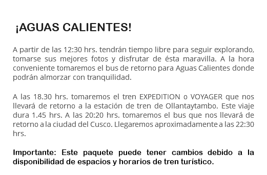  ¡AGUAS CALIENTES! A partir de las 12:30 hrs. tendrán tiempo libre para seguir explorando, tomarse sus mejores fotos y disfrutar de ésta maravilla. A la hora conveniente tomaremos el bus de retorno para Aguas Calientes donde podrán almorzar con tranquilidad. A las 18.30 hrs. tomaremos el tren EXPEDITION o VOYAGER que nos llevará de retorno a la estación de tren de Ollantaytambo. Este viaje dura 1.45 hrs. A las 20:20 hrs. tomaremos el bus que nos llevará de retorno a la ciudad del Cusco. Llegaremos aproximadamente a las 22:30 hrs. Importante: Este paquete puede tener cambios debido a la disponibilidad de espacios y horarios de tren turístico.